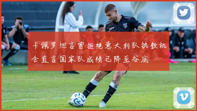 卡佩罗坦言曾拒绝意大利队执教机会直言国家队成绩已降至谷底