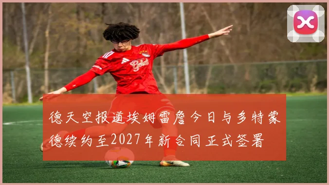 德天空报道埃姆雷詹今日与多特蒙德续约至2027年新合同正式签署