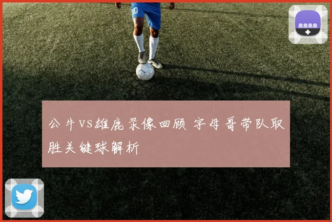 公牛vs雄鹿录像回顾 字母哥带队取胜关键球解析