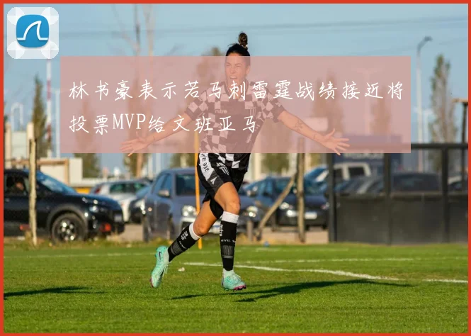 林书豪表示若马刺雷霆战绩接近将投票MVP给文班亚马