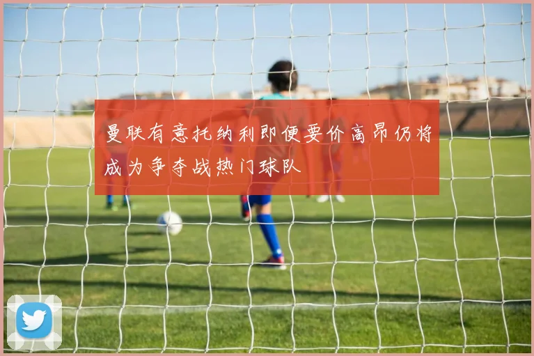 曼联有意托纳利即便要价高昂仍将成为争夺战热门球队