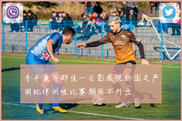 李平康与邵佳一合影展现新国足严明纪律训练比赛期间不外出