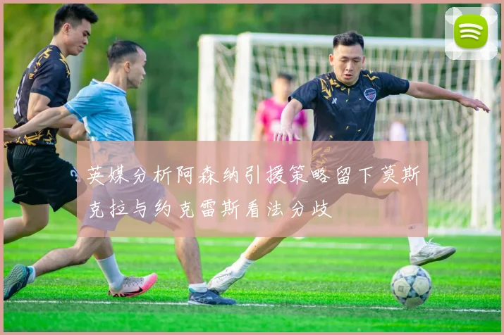 英媒分析阿森纳引援策略留下莫斯克拉与约克雷斯看法分歧