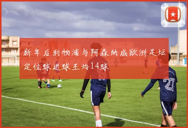 新年后利物浦与阿森纳成欧洲足坛定位球进球王均14球