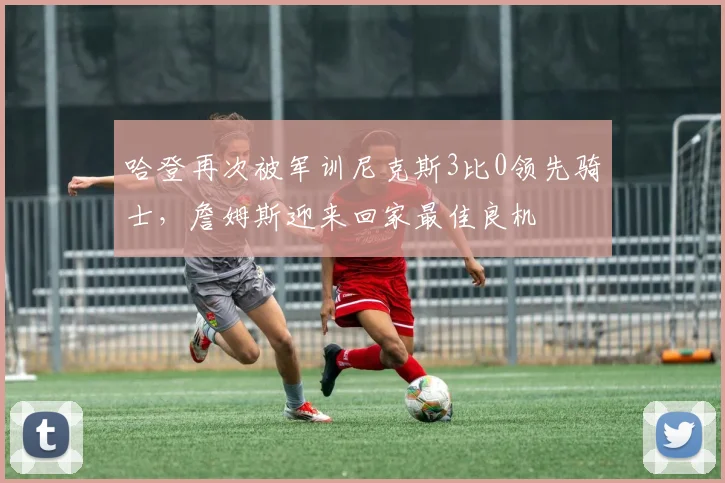 哈登再次被军训尼克斯3比0领先骑士，詹姆斯迎来回家最佳良机