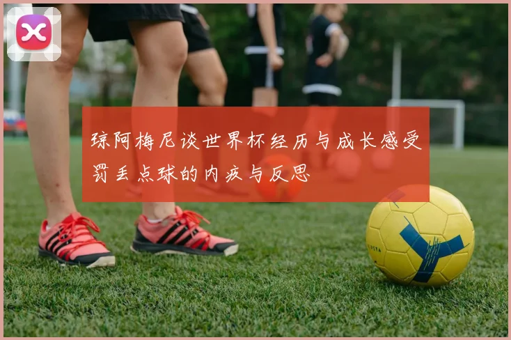 琼阿梅尼谈世界杯经历与成长感受罚丢点球的内疚与反思