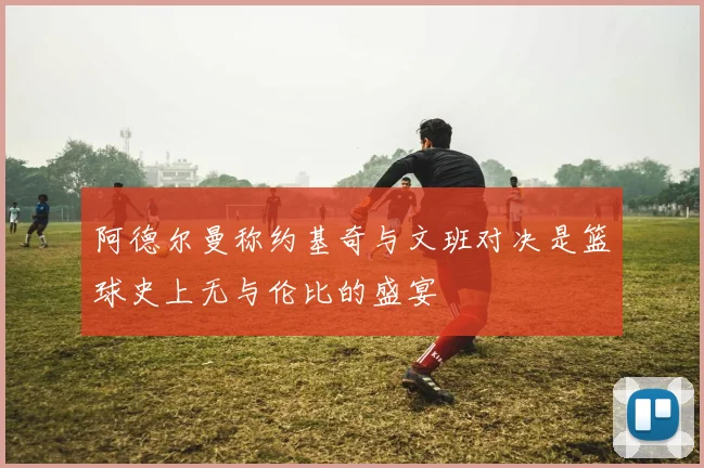 阿德尔曼称约基奇与文班对决是篮球史上无与伦比的盛宴