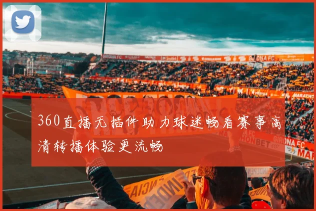 360直播无插件助力球迷畅看赛事高清转播体验更流畅