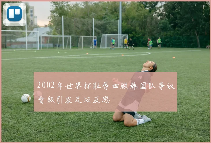 2002年世界杯耻辱回顾韩国队争议晋级引发足坛反思