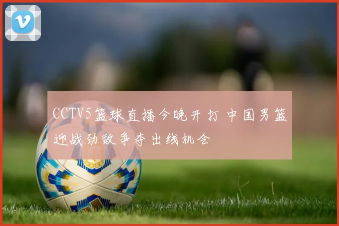 CCTV5篮球直播今晚开打 中国男篮迎战劲敌争夺出线机会