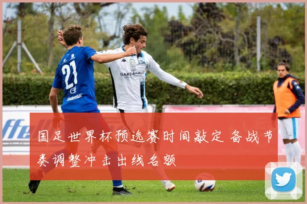 国足世界杯预选赛时间敲定 备战节奏调整冲击出线名额